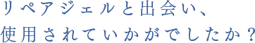 リペアジェルと出会い、使用されていかがでした？