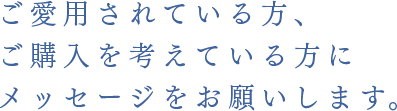 ご愛用されている方、ご購入を考えている方にメッセージをお願いします。