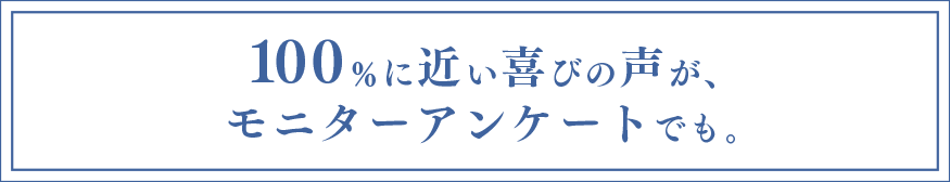 100%に近い喜びの声が、モニターアンケートでも。