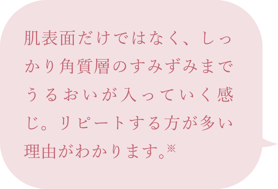 肌表面だけではなく、しっかり角質層のすみずみまでうるおいが入っていく感じ。リピートする方が多い理由がわかります