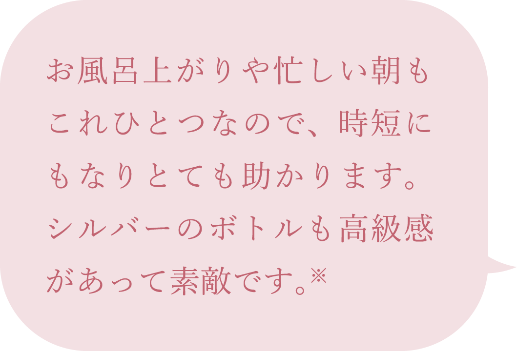 お風呂上がりや忙しい朝もこれひとつなので、時短にもなりとても助かります。シルバーのボトルも高級感があって素敵です。