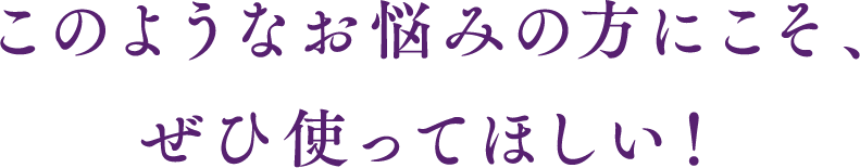 このようなお悩みの方にこそ、ぜひ使ってほしい！